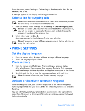Page 8270 Copyright © Nokia 2003
From the menus, select Settings > Call settings > Send my caller ID > Set by 
network, Yes, or No.
A message appears in the display confirming your selection.
Select a line for outgoing calls
Note: This is a network-dependent feature. Check with your service provider for availability and a description of the feature.
1From the menus, select Settings > Call settings > Line for outgoing calls.Note: If you select Line 2 but have not subscribed to this network service, you will not...