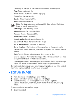 Page 8876 Copyright © Nokia 2003
Depending on the type of file, some of the following options appear:
Play—Play a multimedia file.
Pause—Pause a multimedia file that is playing.
Open—Open the selected file.
Delete—Delete the selected file.
Send—Send the selected file. 
Note: The Send option may not be available if the selected file (either image or sound) is copyrighted.
Edit image—Start the image editor.
Move—Move the file to another folder.
Rename—Rename the selected file.
Mute audio—Mute a sound file.
Unmute...