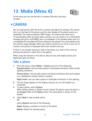 Page 9078 Copyright © Nokia 2003
12 Media (Menu 6)
In this menu you can use the built-in camera, FM radio, and voice 
recorder.
 CAMERA
You can take photos with the built-in camera and adjust its settings. The camera 
lens is on the back of the phone, and the color display of the phone works as a 
viewfinder. The camera produces JPEG images. The camera self-timer has a 
10-second delay. After you have taken a picture, you can attach it to a multimedia 
message and send it with MMS, save it as wallpaper in the...