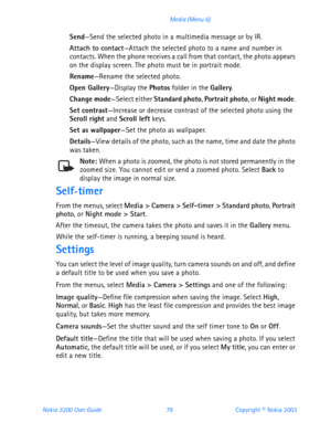 Page 91Nokia 3200 User Guide 79Copyright © Nokia 2003 Media (Menu 6)
Send—Send the selected photo in a multimedia message or by IR.
Attach to contact—Attach the selected photo to a name and number in 
contacts. When the phone receives a call from that contact, the photo appears 
on the display screen. The photo must be in portrait mode.
Rename—Rename the selected photo.
Open Gallery—Display the Photos folder in the Gallery. 
Change mode—Select either Standard photo, Portrait photo, or Night mode. 
Set...