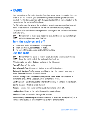 Page 9280 Copyright © Nokia 2003
 RADIO
Your phone has an FM radio that also functions as an alarm clock radio. You can 
listen to the FM radio on your phone through the handsfree speaker or with a 
headset. For FM stereo, connect a DT-1 music stand or HDS-3 stereo headset to the 
connector on the bottom of the phone. 
The FM radio uses the wire of the headset as an antenna. A compatible headset 
needs to be attached to the device for the FM radio to function properly.
The quality of a radio broadcast depends...
