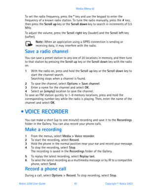 Page 93Nokia 3200 User Guide 81Copyright © Nokia 2003 Media (Menu 6)
To set the radio frequency, press the * key and use the keypad to enter the 
frequency of a known radio station. To tune the radio manually, press the # key; 
then press the Scroll up key or the Scroll down key to search in increments of 0.5 
MHz.
To adjust the volume, press the Scroll right key (louder) and the Scroll left key 
(softer).
Note: When an application using a GPRS connection is sending or receiving data, it may interfere with the...