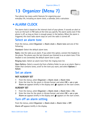 Page 95Nokia 3200 User Guide 83Copyright © Nokia 2003 Organizer (Menu 7)
13 Organizer (Menu 7)
Your phone has many useful features for organizing your 
everyday life, including an alarm clock, a calendar, and a calculator.
  ALARM CLOCK
The alarm clock is based on the internal clock of your phone. It sounds an alert or 
turns on the built-in FM radio at the time you specify. The alarm works even if the 
phone is off, as long as there is enough power in the battery. When the alarm is 
triggered, the clock radio...