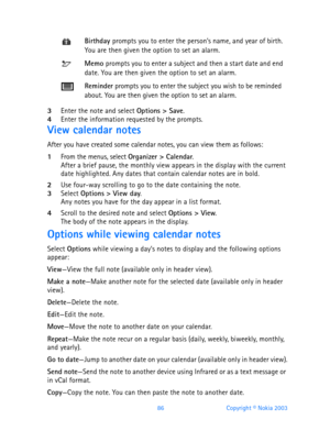 Page 9886 Copyright © Nokia 2003
3Enter the note and select Options > Save.4Enter the information requested by the prompts. 
View calendar notes
After you have created some calendar notes, you can view them as follows:
1From the menus, select Organizer > Calendar.After a brief pause, the monthly view appears in the display with the current 
date highlighted. Any dates that contain calendar notes are in bold.
2Use four-way scrolling to go to the date containing the note.3Select Options > View day. Any notes you...