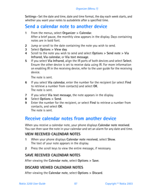 Page 99Nokia 3200 User Guide 87Copyright © Nokia 2003 Organizer (Menu 7)
Settings—Set the date and time, date and time format, the day each week starts, and 
whether you want your notes to autodelete after a specified time.
Send a calendar note to another device
1From the menus, select Organizer > Calendar. After a brief pause, the monthly view appears in the display. Days containing 
notes are in bold font.
2Jump or scroll to the date containing the note you wish to send. 3Select Options > View day. 4Scroll to...