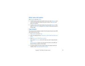 Page 10691
Copyright
 © 
2003 Nokia. All rights reserved.
Delete names and numbersPress Contacts and select Delete. To delete contact names and numbers one by one, select One by one and 
scroll to the name (and number) you want to delete. Press Delete and 
press OK to confirm. To delete contact names and numbers all at once, select Delete all. Then 
select Phone or SIM card and press Delete. Press OK and confirm with the 
security code.Copy ContactsYou can copy names and phone numbers from the phone memory to...