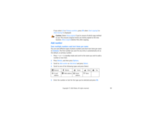 Page 10792
Copyright
 © 
2003 Nokia. All rights reserved.
If you select All or Primary numbers, press OK when Start copying? or 
Start moving? is displayed.
Caution:
 Select Keep original if you’re unsure of which copy method 
to use. This ensures original entries are merely copied to the new 
location. Move original deletes files after copying.
Add numberSave multiple numbers and text items per nameYou can save different types of phone numbers and short text items per name 
to Contacts. The first number you...