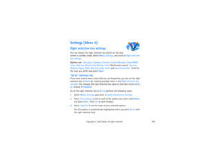 Page 115100
Copyright
 © 
2003 Nokia. All rights reserved.
Settings (Menu 5)Right selection key settingsYou can choose the right selection key shown on the start 
screen in standby mode. Select Menu, Settings, and scroll to Right selection 
key settings.Options are: Calculator, Calendar, Contacts, Create Message, Create MMS, 
Inbox, Meeting, Missed Calls, Multim. inbox (Multimedia inbox),  Normal, 
Outdoor, Pager, Radio, Received calls, Silent, and Synchronization.  Scroll to 
the ones you prefer and select...