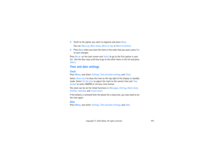 Page 116101
Copyright
 © 
2003 Nokia. All rights reserved.
4Scroll to the option you want to organize and press Move.  
You can Move up, Move down, Move to top, or Move to bottom.
5Press Done when you have the items in the order that you want; press Yes 
to save changes. Press Go to  on the start screen and Select to go to the first option in your 
list.  Use the four-way scroll key to go to the other items in the list and press 
Select.Time and date settingsClockPress Menu, and select Settings, Time and date...