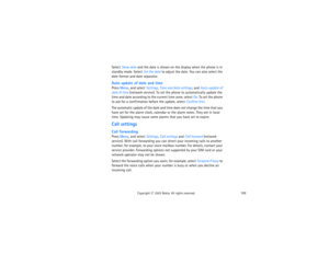 Page 117102
Copyright
 © 
2003 Nokia. All rights reserved.
Select Show date and the date is shown on the display when the phone is in 
standby mode. Select Set the date to adjust the date. You can also select the 
date format and date separator.Auto update of date and timePress Menu, and select Settings, Time and date settings, and Auto-update of 
date & time (network service). To set the phone to automatically update the 
time and date according to the current time zone, select On. To set the phone 
to ask for...