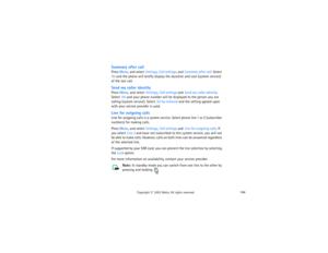 Page 119104
Copyright
 © 
2003 Nokia. All rights reserved.
Summary after callPress Menu, and select Settings, Call settings, and Summary after call. Select 
On and the phone will briefly display the duration and cost (system service) 
of the last call.Send my caller identityPress Menu, and select Settings, Call settings and Send my caller identity. 
Select Yes and your phone number will be displayed to the person you are 
calling (system service). Select Set by network and the setting agreed upon 
with your...