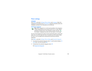 Page 120105
Copyright
 © 
2003 Nokia. All rights reserved.
Phone settingsLanguagePress Menu, and select Settings, Phone settings, and Language. Select the 
language for the display texts. If Automatic is selected, the phone selects the 
language according to the information on the SIM card.Automatic keyguard
Note: 
When Keyguard is on, calls may be possible to the emergency 
number programmed into your phone (such as 911 or other official 
emergency numbers). Key in the emergency number and press 
. 
The number...
