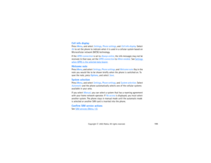 Page 121106
Copyright
 © 
2003 Nokia. All rights reserved.
Cell info displayPress Menu, and select Settings, Phone settings, and Cell info display. Select 
On to set the phone to indicate when it is used in a cellular system based on 
Microcellular network (MCN) technology.If the GPRS connection is set to Always online, the info messages may not be 
received. In that case, set the GPRS connection to When needed.  See 
Settings 
when GPRS is the selected data bearer
.
Welcome notePress Menu, and select Settings,...