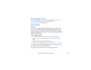 Page 123108
Copyright
 © 
2003 Nokia. All rights reserved.
Restore default music settingsPress Menu, and select Settings, Music settings, and Restore default music 
settings to reset the music settings to their default values.See 
Music settings
 for more information.
Display settings WallpaperYou can set your phone to display a background picture or wallpaper when 
the phone is in standby mode. Some pictures are pre-saved in the Gallery 
menu. You can also receive pictures using multimedia messages or download...