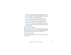 Page 127112
Copyright
 © 
2003 Nokia. All rights reserved.
Fixed dialing to restrict your outgoing calls to selected phone numbers if 
this function is supported by your SIM card. The PIN2 code is required.Security level. Select Phone and the phone will ask for the security code 
whenever a new SIM card is inserted into the phone.Access codes to change the security code, PIN code, PIN2 code or 
restriction password. Codes can only include numbers from 0 to 9.Call restrictions is a system service to restrict...
