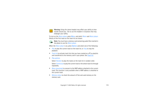 Page 130115
Copyright
 © 
2003 Nokia. All rights reserved.
Warning:
 Using the stereo headset may affect your ability to hear 
sounds around you.  Do no use this headset in situations that may 
endanger your safety.
To turn on the Music player, press Menu, and select Music and Music player. 
Details of the first track on the track list are shown. 
Note:
 You must have a memory card containing audio files inserted in 
the phone to use the Music player.
When the Music player is on, press Options and select one of...