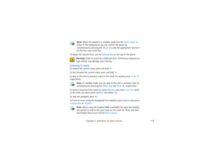 Page 131116
Copyright
 © 
2003 Nokia. All rights reserved.
Note: 
When the phone is in standby mode and the Music player is 
active in the background, you can control the player by 
simultaneously pressing the Music key and the appropriate function 
on the four-way scroll key.
To adjust the volume level, use the Volume key on the top of the phone.
Warning:
 Listen to music at a moderate level.  Continuous exposure to 
high volume may damage your hearing.
Listening to musicTo rewind the current track, press and...