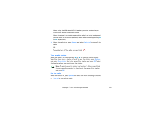 Page 133118
Copyright
 © 
2003 Nokia. All rights reserved.
When using the HDB-4 and HDS-3 headset, press the headset key to   
scroll to the desired saved radio station.When the phone is in standby mode and the radio is on in the background, 
you can scroll to the next or previously saved radio station by pressing 
 
or 
, respectively.
3When the radio is on, press Options and select Switch off to turn off the 
radio.
ORTo quickly turn off the radio, press and hold 
. 
Tune a radio stationWhen the radio is on,...