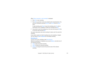 Page 136121
Copyright
 © 
2003 Nokia. All rights reserved.
When Device connected - start recording? is displayed:Press Yes to start recording.Press No to just listen to the music played by the connected device. You 
can start recording by selecting Recorder and Record from the Music 
menu.
To stop recording, press Stop. To save the recording, press Yes when a 
confirmation note is displayed. To delete the recording, press No.
 If you select to save the recording, key in the track title and press OK. Key 
in...