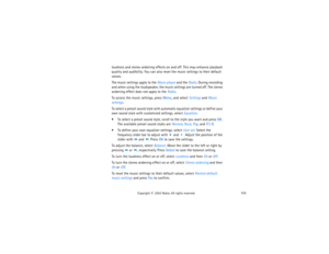 Page 138123
Copyright
 © 
2003 Nokia. All rights reserved.
loudness and stereo widening effects on and off. This may enhance playback 
quality and audibility. You can also reset the music settings to their default 
values.The music settings apply to the Music player and the Radio. During recording 
and when using the loudspeaker, the music settings are turned off. The stereo 
widening effect does not apply to the Radio.To access the music settings, press Menu, and select Settings and Music 
settings.To select a...