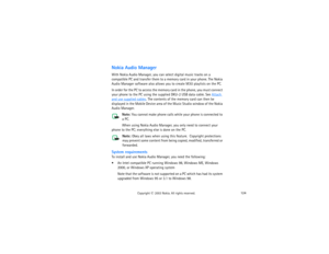 Page 139124
Copyright
 © 
2003 Nokia. All rights reserved.
Nokia Audio ManagerWith Nokia Audio Manager, you can select digital music tracks on a 
compatible PC and transfer them to a memory card in your phone. The Nokia 
Audio Manager software also allows you to create M3U playlists on the PC. In order for the PC to access the memory card in the phone, you must connect 
your phone to the PC using the supplied DKU-2 USB data cable. See 
Attach 
and use supplied cables
. The contents of the memory card can then be...