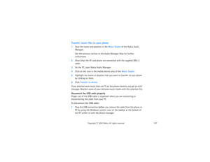 Page 142127
Copyright
 © 
2003 Nokia. All rights reserved.
Transfer music files to your phone1Save the tracks and playlists in the Music Studio of the Nokia Audio 
Manager. 
See the previous section or the Audio Manager Help for further 
instructions.
2Check that the PC and phone are connected with the supplied DKU-2 
cable.3On the PC, open Nokia Audio Manager.4Click on the icon in the mobile device area of the Music Studio.5Highlight the tracks or playlists that you want to transfer to your phone 
by clicking...