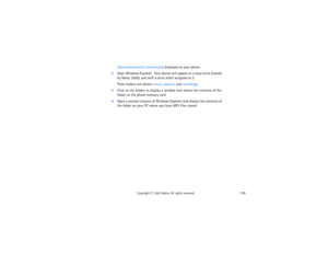 Page 145130
Copyright
 © 
2003 Nokia. All rights reserved.
Data enhancement connected is displayed on your phone.
2Open Windows Explorer.  Your phone will appear as a local drive (named 
by Nokia 3300), and with a drive letter assigned to it.
Three folders are shown: music, playlist, and recordings. 
3Click on the folders to display a window that shows the contents of the 
folder on the phone memory card.4Open a second instance of Windows Explorer and display the contents of 
the folder on your PC where you have...