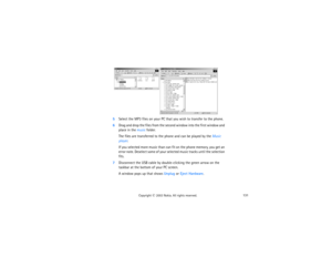 Page 146131
Copyright
 © 
2003 Nokia. All rights reserved.
5
Select the MP3 files on your PC that you wish to transfer to the phone. 
6Drag and drop the files from the second window into the first window and 
place in the music folder. 
The files are transferred to the phone and can be played by the Music 
player.If you selected more music than can fit on the phone memory, you get an 
error note. Deselect some of your selected music tracks until the selection 
fits.
7Disconnect the USB cable by double-clicking...