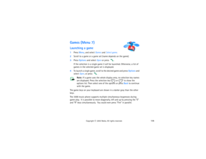 Page 151136
Copyright
 © 
2003 Nokia. All rights reserved.
Games (Menu 7)Launching a game1Press Menu, and select Games and Select game.2Scroll to a game or a game set (name depends on the game).3Press Options and select Open or press 
. 
If the selection is a single game it will be launched. Otherwise, a list of 
games in the selected game set is displayed. 
4To launch a single game, scroll to the desired game and press Options and 
select Open, or press 
.
Note: 
If a game uses the whole display area, no...