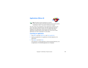 Page 154139
Copyright
 © 
2003 Nokia. All rights reserved.
Applications (Menu 8)
Note: 
The phone must be switched on to use this 
function. Do not switch on the phone when the use of a wireless phone 
is prohibited or when it may cause interference or danger.
This menu allows the management of Java applications installed on your 
phone. Your phone software includes some Java applications specially 
designed for this Nokia phone. Various service providers offer other 
applications through browser services....