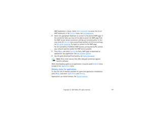Page 156141
Copyright
 © 
2003 Nokia. All rights reserved.
WAP bookmarks is shown. Select More bookmarks to access the list of 
WAP bookmarks in the Services menu. See 
Use bookmarks
.
 Select the appropriate bookmark to connect to the desired WAP page. If 
the connection fails, you may not be able to access the WAP page from 
the WAP service whose connection settings are currently active. In this 
case, enter the Services menu and activate another set of service settings, 
see 
Set up for browsing
. Try again...