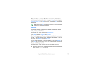 Page 158143
Copyright
 © 
2003 Nokia. All rights reserved.
When your phone is switched off, and you have an alarm set, the phone 
switches on at the time of the alarm. If you press Stop, the phone displays 
Switch the phone on?. Press No to switch off the phone or Yes to make and 
receive calls.
Note: 
Do not press Yes when wireless phone use is prohibited or when 
it may cause interference or danger.
CalendarThe calendar helps you to keep track of reminders, calls that you need to 
make, meetings, and...