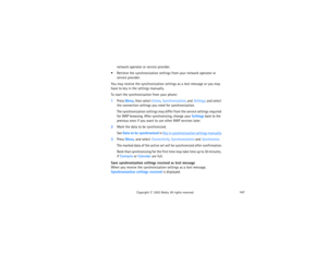 Page 162147
Copyright
 © 
2003 Nokia. All rights reserved.
network operator or service provider.
 Retrieve the synchronization settings from your network operator or 
 
service provider.
You may receive the synchronization settings as a text message or you may 
have to key in the settings manually.To start the synchronization from your phone:1Press Menu, then select Extras, Synchronization, and Settings, and select 
the connection settings you need for synchronization.
The synchronization settings may differ...