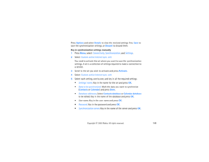 Page 163148
Copyright
 © 
2003 Nokia. All rights reserved.
Press Options and select Details to view the received settings first, Save to 
save the synchronization settings, or Discard to discard them.Key in synchronization settings manually1Press Menu, select Connectivity, Synchronization, and Settings.2Select Custom. active Internet sync. sett.
You need to activate the set where you want to save the synchronization 
settings. A set is a collection of settings required to make a connection to 
a service.
3Scroll...