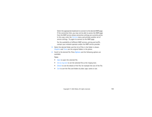 Page 165150
Copyright
 © 
2003 Nokia. All rights reserved.
Select the appropriate bookmark to connect to the desired WAP page. 
If the connection fails, you may not be able to access the WAP page 
from the WAP service whose connection settings are currently active. 
In this case, enter the Services menu and activate another set of 
service settings.  Try again to connect to the WAP page.For the availability of different WAP services, pricing and tariffs, 
contact your network operator and/or the WAP service...