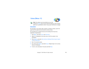 Page 167152
Copyright
 © 
2003 Nokia. All rights reserved.
 Extras (Menu 11)
Note: 
Your phone must be switched on to use the 
functions in Extras menu. Do not switch the phone on when wireless 
phone use is prohibited or when it may cause interference or danger.
CalculatorThe calculator in your phone adds, subtracts, multiplies, divides, counts the 
square and the square root and converts currency values.This calculator has a limited accuracy and rounding errors may occur, 
especially in long divisions.1Press...