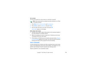 Page 171156
Copyright
 © 
2003 Nokia. All rights reserved.
Set an alarmYou can set an alarm for a voice memo as a reminder to yourself. 
Note:
 Voice memo alarms are played only when the phone is on. There 
is no snooze function.
1Press Menu, Extras, Voice recorder and Recordings list.2Press Options, scroll to Add alarm, and press Select.3Enter the date and time for the alarm, then press OK.
Alarm added appears on the display.
Notes about voice memos Available memo length is about 180 seconds, but the maximum...