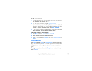 Page 173158
Copyright
 © 
2003 Nokia. All rights reserved.
Use the voice commands1After you have added your voice commands, you can use them by pressing 
and holding the right selection key 
. 
2The Start screen displays the message Please speak now. 
Say the command you saved for the application you want to start, such 
as “Call my voice mailbox”. The phone will automatically dial your voice 
mailbox, or select an application you set up in Voice commands.
3If you are using a headset, press and hold the headset...
