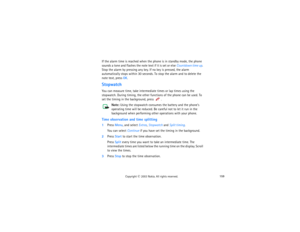 Page 174159
Copyright
 © 
2003 Nokia. All rights reserved.
If the alarm time is reached when the phone is in standby mode, the phone 
sounds a tone and flashes the note text if it is set or else Countdown time up. 
Stop the alarm by pressing any key. If no key is pressed, the alarm 
automatically stops within 30 seconds. To stop the alarm and to delete the 
note text, press OK.StopwatchYou can measure time, take intermediate times or lap times using the 
stopwatch. During timing, the other functions of the phone...