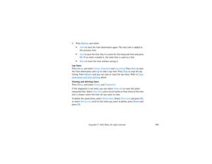 Page 175160
Copyright
 © 
2003 Nokia. All rights reserved.
4Press Options and select:
Start to start the time observation again. The new time is added to 
the previous time.Save to save the time. Key in a name for the measured time and press 
OK. If no name is keyed in, the total time is used as a title.Reset to reset the time without saving it.
Lap timesPress Menu, and select Extras, Stopwatch and Lap timing. Press Start to start 
the time observation and Lap to take a lap time. Press Stop to stop the lap...
