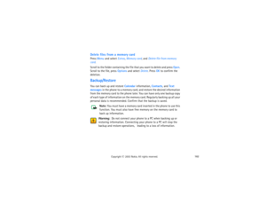 Page 177162
Copyright
 © 
2003 Nokia. All rights reserved.
Delete files from a memory cardPress Menu and select Extras, Memory card, and Delete file from memory 
card. Scroll to the folder containing the file that you want to delete and press Open. 
Scroll to the file, press Options and select Delete. Press OK to confirm the 
deletion.Backup/RestoreYou can back up and restore Calendar information, Contacts, and Text 
messages in the phone to a memory card, and restore the desired information 
from the memory...