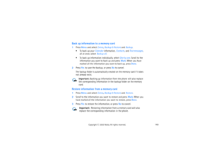 Page 178163
Copyright
 © 
2003 Nokia. All rights reserved.
Back up information to a memory card1Press Menu and select Extras, Backup & Restore and Backup. 
 To back up your Calendar information, Contacts, and Text messages, 
all at once, select Backup all. To back up information individually, select One by one. Scroll to the 
information you want to back up and press Mark. When you have 
marked all the information you want to back up, press Done.
2Press Yes to save the backup, or press No to cancel.
The backup...