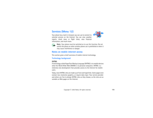 Page 180165
Copyright
 © 
2003 Nokia. All rights reserved.
Services (Menu 12)Your phone has a built-in browser you can use to connect to 
selected services on the Internet. You can view weather 
reports, check news or flight times, view financial 
information, and much more.
Note:
 Your phone must be switched on to use this function. Do not 
switch the phone on when wireless phone use is prohibited or when it 
may cause interference or danger.
Notes on mobile internet accessThis section gives a brief overview of...