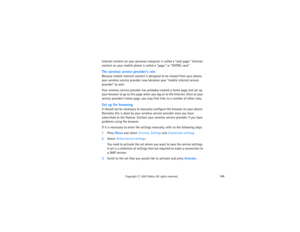 Page 181166
Copyright
 © 
2003 Nokia. All rights reserved.
Internet content on your personal computer is called a “web page.” Internet 
content on your mobile phone is called a “page,” or “XHTML card.” The wireless service provider’s roleBecause mobile internet content is designed to be viewed from your phone, 
your wireless service provider now becomes your “mobile internet service 
provider” as well.Your wireless service provider has probably created a home page and set up 
your browser to go to this page when...