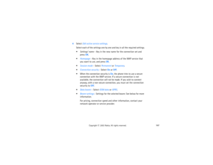 Page 182167
Copyright
 © 
2003 Nokia. All rights reserved.
4Select Edit active service settings.
Select each of the settings one by one and key in all the required settings.Settings’ name - Key in the new name for the connection set and 
press OK.Homepage - Key in the homepage address of the WAP service that 
you want to use, and press OK.Session mode - Select Permanent or Temporary.Connection security - Select On or Off. When the connection security is On, the phone tries to use a secure 
connection with...
