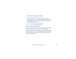 Page 184169
Copyright
 © 
2003 Nokia. All rights reserved.
from your network operator or service provider.
Authentication type - Select Secure or Normal.Login type - Select Manual or Automatic. If you select Automatic, the 
login type uses the user name and password keyed in the following 
settings. If you select Manual, the login information is required each time 
when establishing a connection.User name - Key in the user name and press OK.Password - Key in the password and press OK.Sign on to the mobile...
