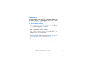 Page 188173
Copyright
 © 
2003 Nokia. All rights reserved.
Use bookmarksYou can save addresses for your favorite sites as bookmarks. A bookmark helps 
you find a site again, just as a slip of paper helps you find a page in a book. 
You can add up to 50 bookmarks to your browser.Set a bookmark while browsing1Press Menu, then select Services and Bookmarks. After a brief pause, a 
list of bookmarks (if any) appear in the display.2Press Options, scroll to New bookmark (if necessary), and press Select.3Enter an...