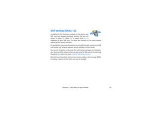 Page 191176
Copyright
 © 
2003 Nokia. All rights reserved.
SIM services (Menu 13)In addition to the functions available on the phone, your 
SIM card may provide additional services that you can 
access in menu 13. Menu 13 is shown only if it is 
supported by your SIM card. The name and contents of the menu depend 
entirely on the service available.For availability, rates and information on using SIM services, contact your SIM 
card vendor, e.g. network operator, service provider or other vendor.You can set the...