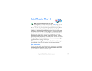 Page 192177
Copyright
 © 
2003 Nokia. All rights reserved.
Instant Messaging (Menu 14)
Note:
 Since Instant Messaging (IM) may not be 
available from your wireless service provider, the IM screen may not 
appear. Contact your service provider for details and availability.
You can now take text messaging to the next level by experiencing IM in a 
wireless environment. You can engage in IM with friends and family, 
regardless of the mobile system or platform (like the Internet) they are using. 
It is different...