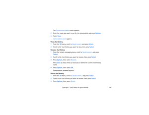 Page 197182
Copyright
 © 
2003 Nokia. All rights reserved.
The Conversation name: screen appears.
2Enter the name you want to use for the conversation and press Options.3Select Save.
Conversation saved appears.
View chat history1From the IM menu, scroll to Saved convers. and press Select.2Scroll to the chat history you want to view, then press Select.Rename chat history1From the Instant messaging menu, scroll to Saved convers., and press 
Select.2Scroll to the chat history you want to rename, then press...